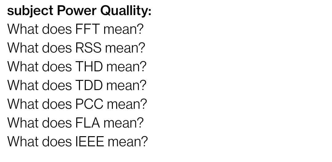 subject Power Quallity:
What does FFT mean?
What does RSS mean?
What does THD mean?
What does TDD mean?
What does PCC mean?
What does FLA mean?
What does IEEE mean?
