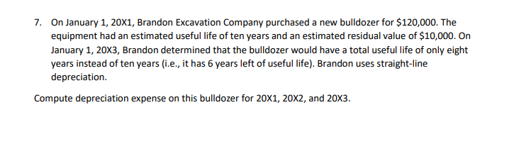 7. On January 1, 20X1, Brandon Excavation Company purchased a new bulldozer for $120,000. The
equipment had an estimated useful life of ten years and an estimated residual value of $10,000. On
January 1, 20X3, Brandon determined that the bulldozer would have a total useful life of only eight
years instead of ten years (i.e., it has 6 years left of useful life). Brandon uses straight-line
depreciation.
Compute depreciation expense on this bulldozer for 20X1, 20X2, and 20X3.