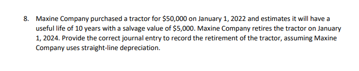 8. Maxine Company purchased a tractor for $50,000 on January 1, 2022 and estimates it will have a
useful life of 10 years with a salvage value of $5,000. Maxine Company retires the tractor on January
1, 2024. Provide the correct journal entry to record the retirement of the tractor, assuming Maxine
Company uses straight-line depreciation.