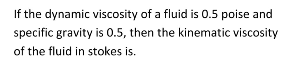 If the dynamic viscosity of a fluid is 0.5 poise and
specific gravity is 0.5, then the kinematic viscosity
of the fluid in stokes is.