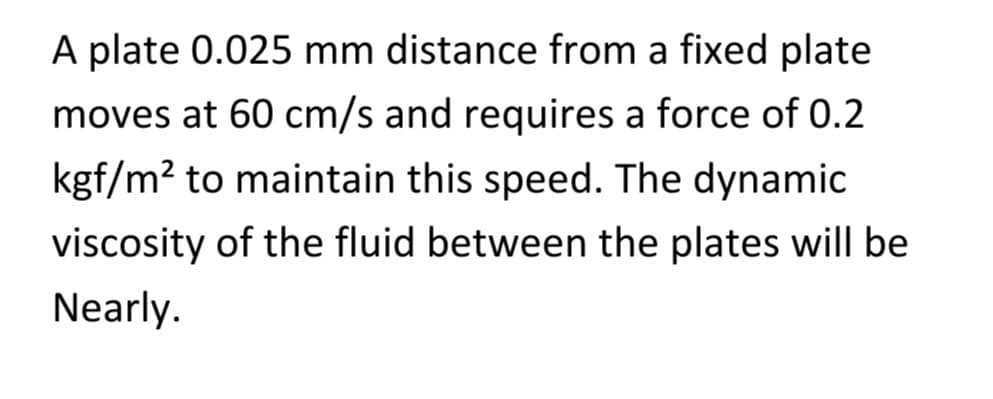 A plate 0.025 mm distance from a fixed plate
moves at 60 cm/s and requires a force of 0.2
kgf/m² to maintain this speed. The dynamic
viscosity of the fluid between the plates will be
Nearly.