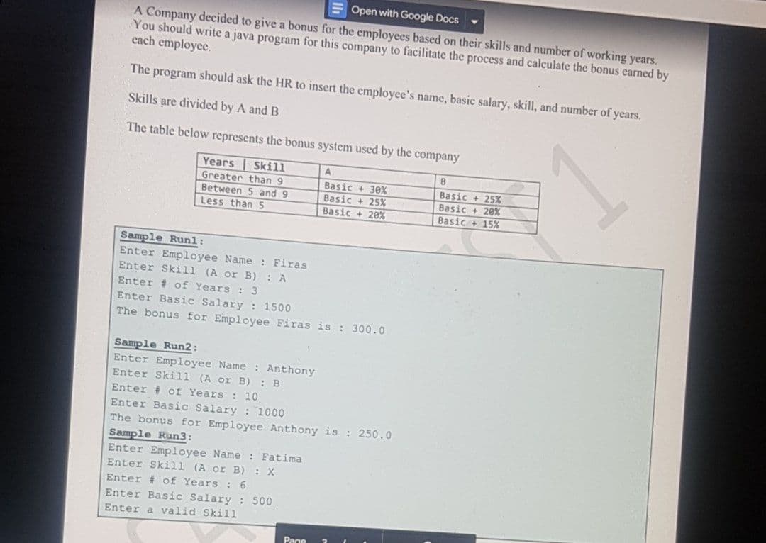 Open with Google Docs
A Company decided to give a bonus for the employees based on their skills and number of working years.
You should write a java program for this company to facilitate the process and calculate the bonus earned by
each employee.
The program should ask the HR to insert the employce's name, basic salary, skill, and number of years.
Skills are divided by A and B
The table below represents the bonus system used by the company
Years Skill
A
B
Greater than 9
Between 5 and 9
Less than5
Basic + 3e%
Basic + 25%
Basic + 20%
Basic + 25%
Basic + 20%
Basic + 15%
Sample Runl:
Enter Employee Name: Firas
Enter Skill (A or B) : A
Enter # of Years : 3
Enter Basic Salary : 1500
The bonus for Employee Firas is : 300.0
Sample Run2:
Enter Employee Name : Anthony
Enter Skill (A or B) : B
Enter # of Years : 10
Enter Basic Salary : 1000
The bonus for Employee Anthony is : 250.0
Sample Run3:
Enter Employee Name : Fatima
Enter Skill (A or B) : X
Enter # of Years : 6
Enter Basic Salary : 500
Enter a valid Skill
Page
