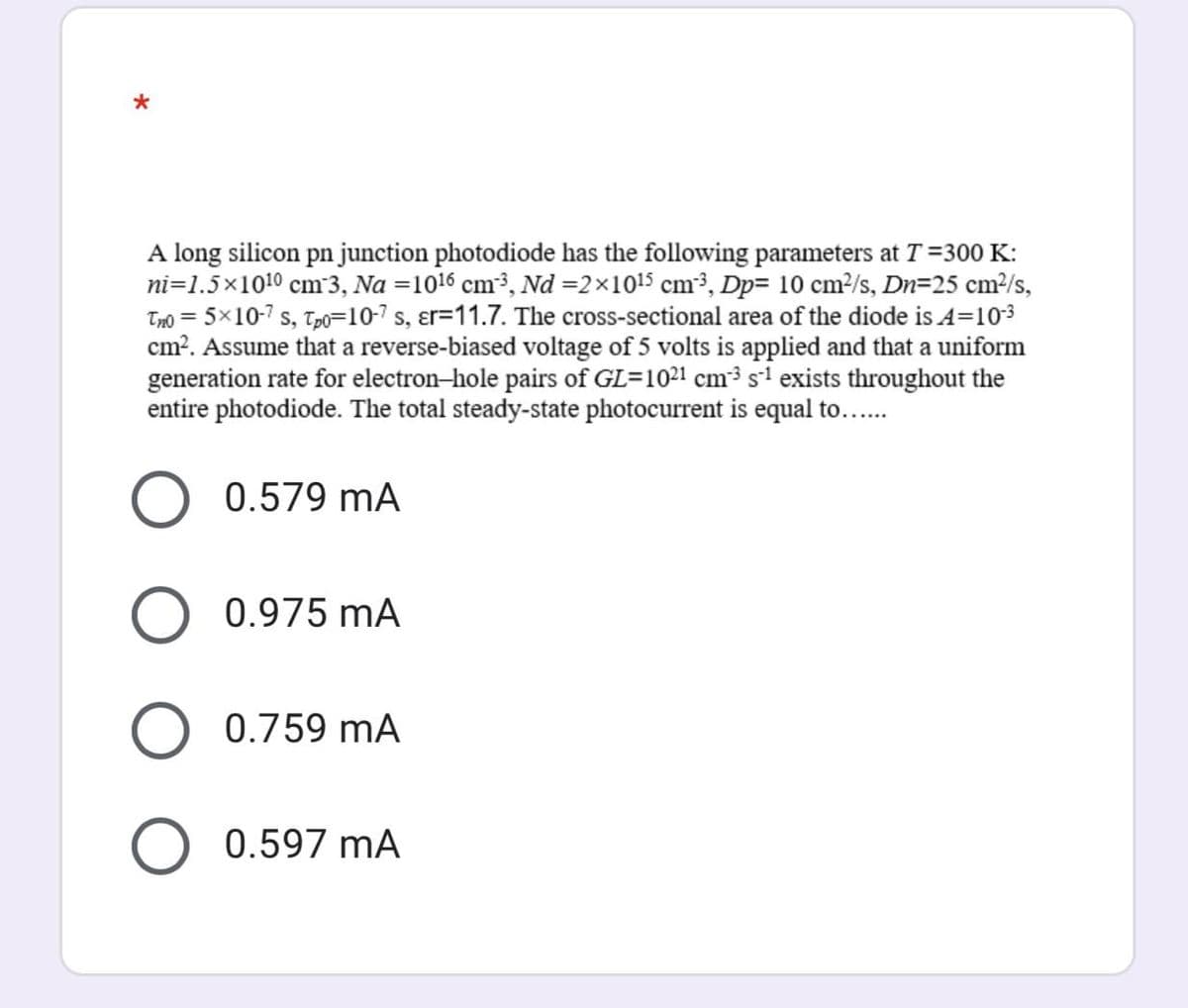 A long silicon pn junction photodiode has the following parameters at T =300 K:
ni=1.5×1010 cm³3, Na =1016 cm³, Nd =2×1015 cm³, Dp= 10 cm?/s, Dn=25 cm²/s,
Tmo = 5×10-7 s, Tp0=10-7 s, ɛr=11.7. The cross-sectional area of the diode is A=103
cm?. Assume that a reverse-biased voltage of 5 volts is applied and that a uniform
generation rate for electron-hole pairs of GL=1021 cm³ s1 exists throughout the
entire photodiode. The total steady-state photocurrent is equal to...
0.579 mA
0.975 mA
0.759 mA
0.597 mA
