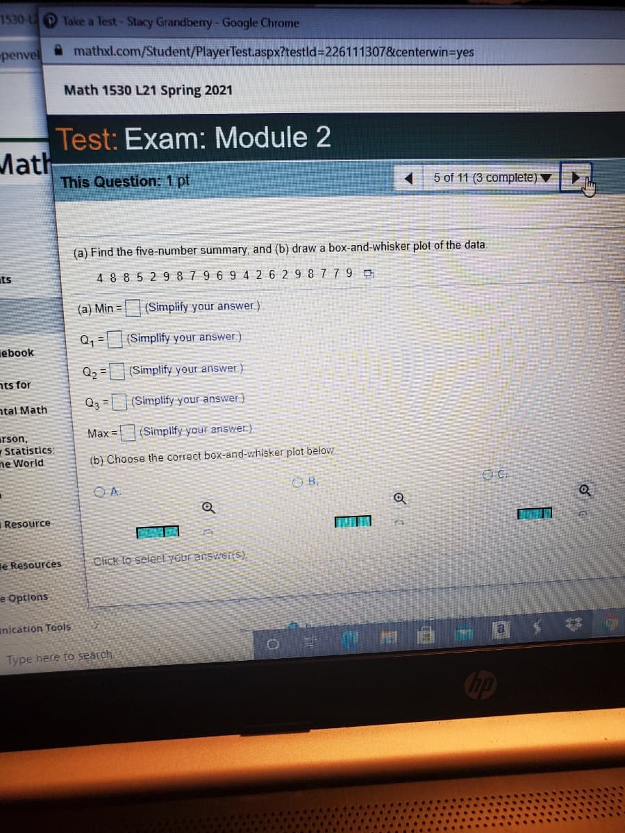 1530-L Take a Test-Stacy Grandbeny-Google Chrome
penvel
mathxl.com/Student/PlayerTest.aspx?testld=226111307&centerwin=Dyes
Math 1530 L21 Spring 2021
Test: Exam: Module 2
Math
This Question: 1 pt
5 of 11 (3 complete)
(a) Find the five-number summary, and (b) draw a box-and-whisker plot of the data.
ts
4885 29 8 7 9 6 9 4 2 6 2 9 8 779 o
(a) Min =
| (Simplify your answer.)
Q, = |(Simplify your answer)
iebook
Q2 =
(Simplify your answer)
nts for
Q3 = |(Simplify your answer)
ntal Math
Max =
(Simplify your answer.)
arson,
Statistics
ne World
(b) Choose the correct box-and-whisker plot below.
O A.
O B.
Resource
le Resources
Click to select yaur answerS).
e Options
anication Tools
Type here to search.
Cop
