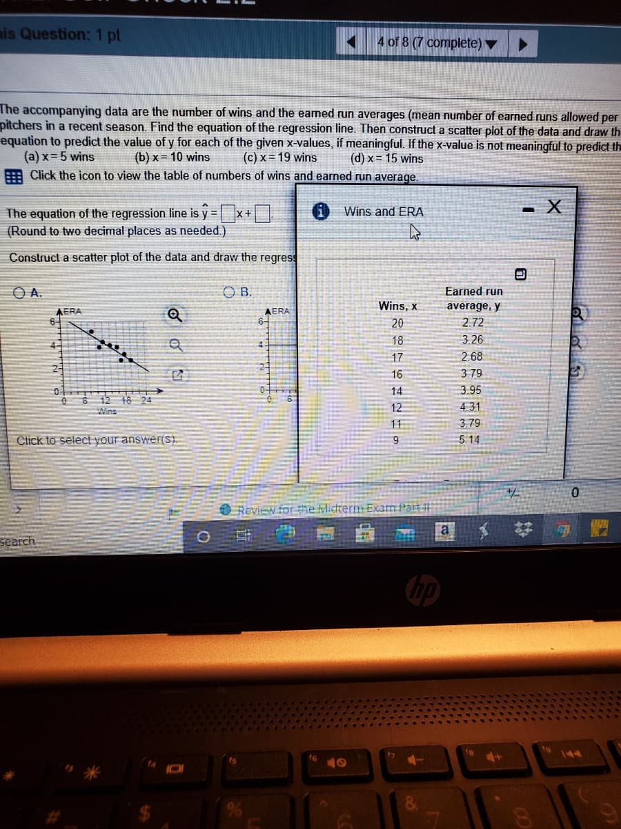 nis Question: 1 pt
A 4 of 8 (7 complete) ▼
The accompanying data are the number of wins and the eamned run averages (mean number of earned runs allowed per
pitchers in a recent season. Find the equation of the regression line. Then construct a scatter plot of the data and draw th
equation to predict the value of y for each of the given x-values, if meaningful. If the x-value is not meaningful to predict th
(a) x= 5 wins
E Click the icon to view the table of numbers of wins and earned run average.
(b) x= 10 wins
(c) x = 19 wins
(d) x = 15 wins
The equation of the regression line is y = x+
- X
Wins and ERA
(Round to two decimal places as needed.)
Construct a scatter plot of the data and draw the regress
O B.
Earned run
Wins, x
average, y
AERA
6-
AERA
20
2.72
18
3.26
4-
17
2.68
2-
16
3.79
14
3.95
0-
O 6 12 18 24
12
4.31
Wins
11
3.79
Click to select your answer(s).
9
5.14
Review for the Micterm Exam Part
O
a
search
16
41
144
&.
