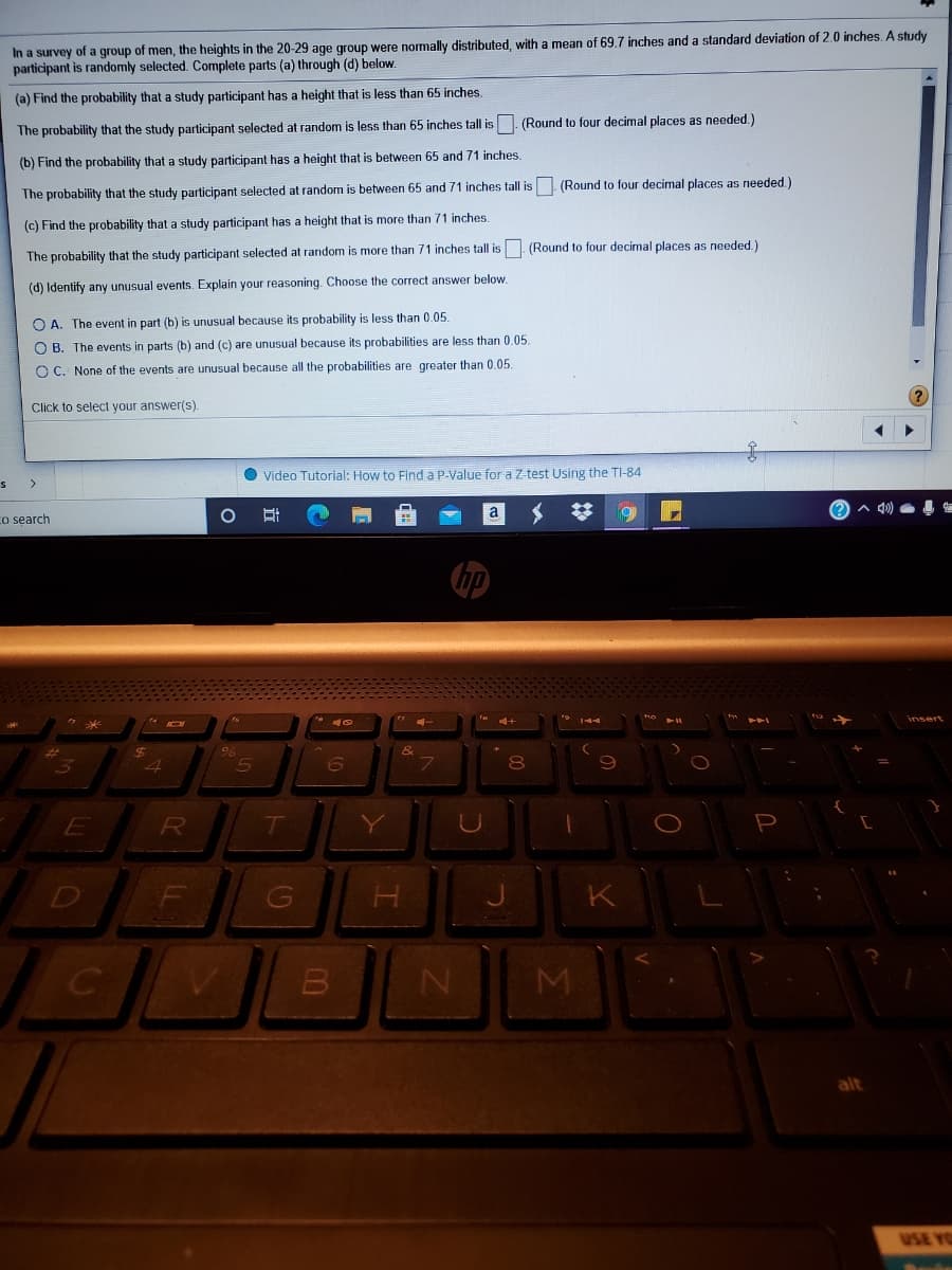 In a survey of a group of men, the heights in the 20-29 age group were normally distributed, with a mean of 69.7 inches and a standard deviation of 2.0 inches. A study
participant is randomly selected. Complete parts (a) through (d) below.
(a) Find the probability that a study participant has a height that is less than 65 inches.
(Round to four decimal places as needed.)
The probability that the study participant selected at random is less than 65 inches tall is
(b) Find the probability that a study participant has a height that is between 65 and 71 inches.
The probability that the study participant selected at random is between 65 and 71 inches tall is. (Round to four decimal places as needed)
(c) Find the probability that a study participant has a height that is more than 71 inches.
(Round to four decimal places as needed.)
The probability that the study participant selected at random is more than 71 inches tall is
(d) Identify any unusual events. Explain your reasoning. Choose the correct answer below.
O A. The event in part (b) is unusual because its probability is less than 0.05.
O B. The events in parts (b) and (c) are unusual because its probabilities are less than 0.05.
O C. None of the events are unusual because all the probabilities are greater than 0.05.
Click to select your answer(s).
Video Tutorial: How to Finda P-Value for a Z-test Using the TI-84
a
Co search
insert
E
Y
D
K
alt
USE YO
