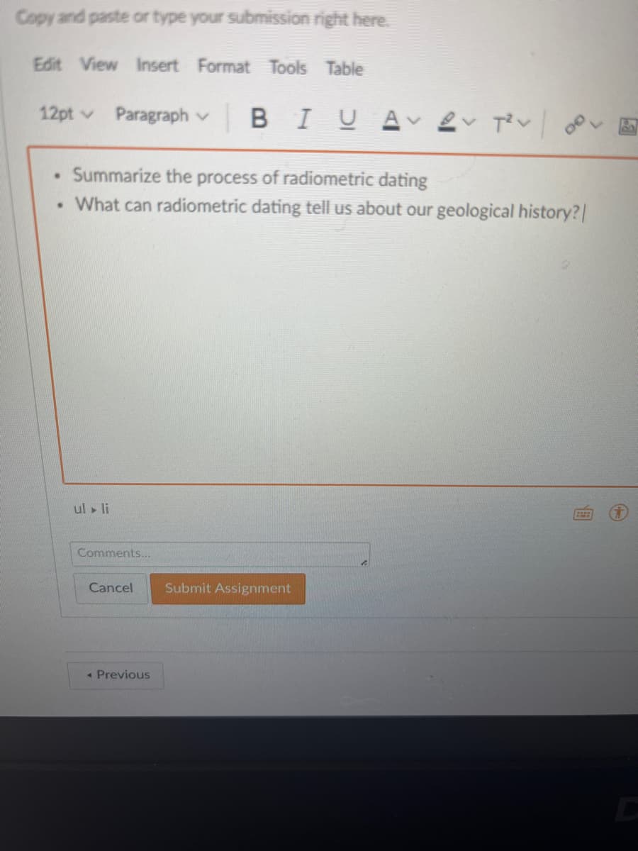 Copy and paste or type your submission right here.
Edit View Insert Format Tools Table
12pt v
Paragraph v B IUA 2 Tiv go.
Summarize the process of radiometric dating
What can radiometric dating tell us about our geological history?|
ul li
Comments...
Cancel
Submit Assignment
« Previous
