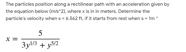 The particles position along a rectilinear path with an acceleration given by
the equation below (m/s^2), where x is in in meters. Determine the
particle's velocity when s = 6.562 ft, if it starts from rest when s = 1m *
5
X =
3yl/3 + y5/2
