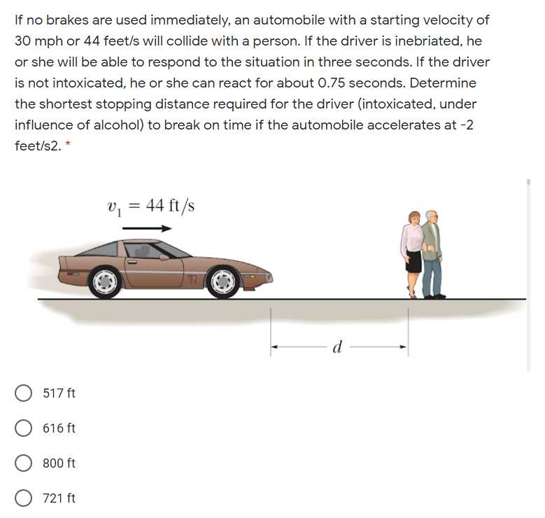 If no brakes are used immediately, an automobile with a starting velocity of
30 mph or 44 feet/s will collide with a person. If the driver is inebriated, he
or she will be able to respond to the situation in three seconds. If the driver
is not intoxicated, he or she can react for about 0.75 seconds. Determine
the shortest stopping distance required for the driver (intoxicated, under
influence of alcohol) to break on time if the automobile accelerates at -2
feet/s2. *
v; = 44 ft/s
d
517 ft
616 ft
800 ft
O 721 ft
