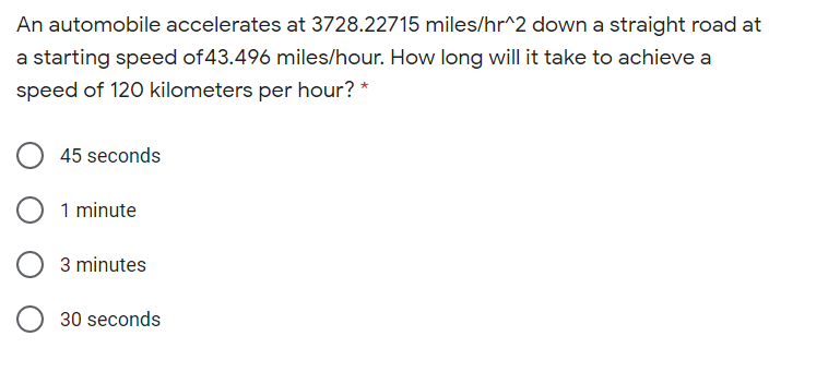 An automobile accelerates at 3728.22715 miles/hr^2 down a straight road at
a starting speed of43.496 miles/hour. How long will it take to achieve a
speed of 120 kilometers per hour? *
45 seconds
1 minute
3 minutes
30 seconds
