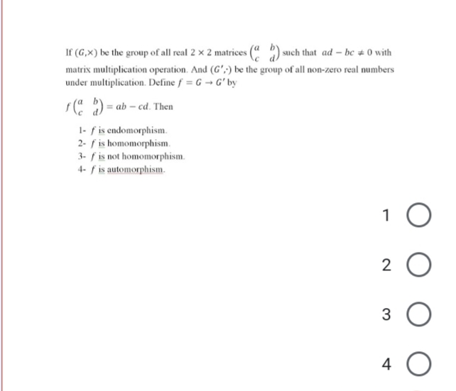 If (G,X) be the group of all real 2 × 2 matrices (" ) such that ad – bc # 0 with
matrix multiplication operation. And (G',;) be the group of all non-zero real numbers
under multiplication. Define f = G → G' by
s( ) = ab – cd. Then
1- f is endomorphism.
2- f is homomorphism.
3- f is not homomorphism.
4- f is automorphism.
1
2
4 O
