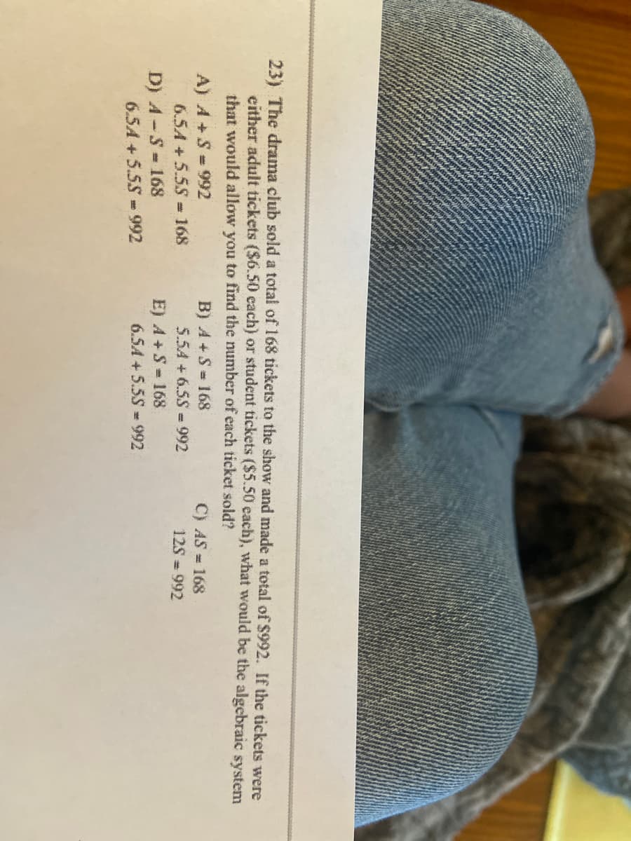 23) The drama club sold a total of 168 tickets to the show and made a total of $992. If the tickets were
either adult tickets ($6.50 each) or student tickets ($5.50 each), what would be the algebraic system
that would allow you to find the number of each ticket sold?
B) A + S = 168
A) A+S =992
6.5A +5.5S - 168
C) AS = 168
5.54 +6.5S =992
12S = 992
D) A-S- 168
6.5A + 5.5S-992
E) A +S= 168
6.5A +5.5S-992
