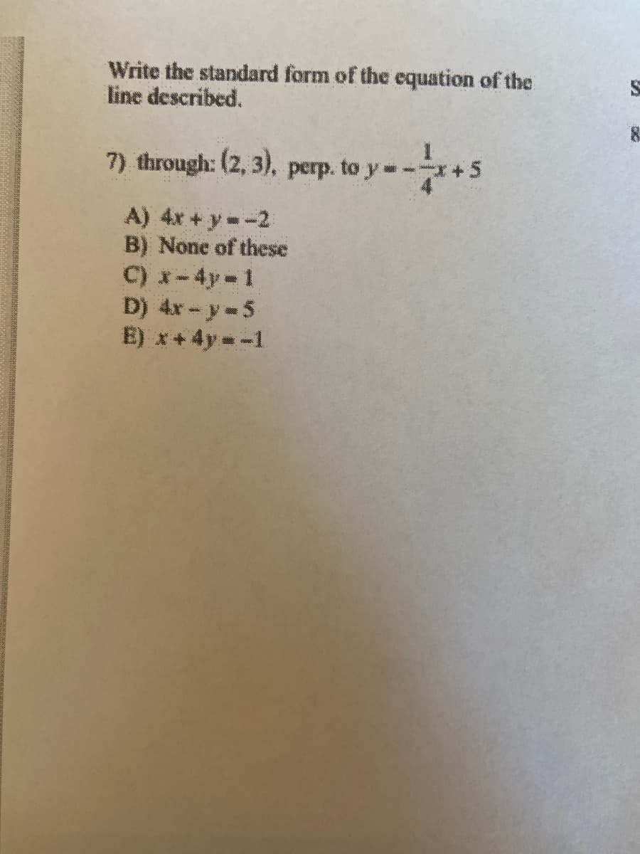 Write the standard form of the equation of the
line described.
7) through: (2, 3). perp. to y-
A) 4x + y -2
B) None of these
C) x-4y-1
D) 4x - y- 5
E) x+ 4y - -1
