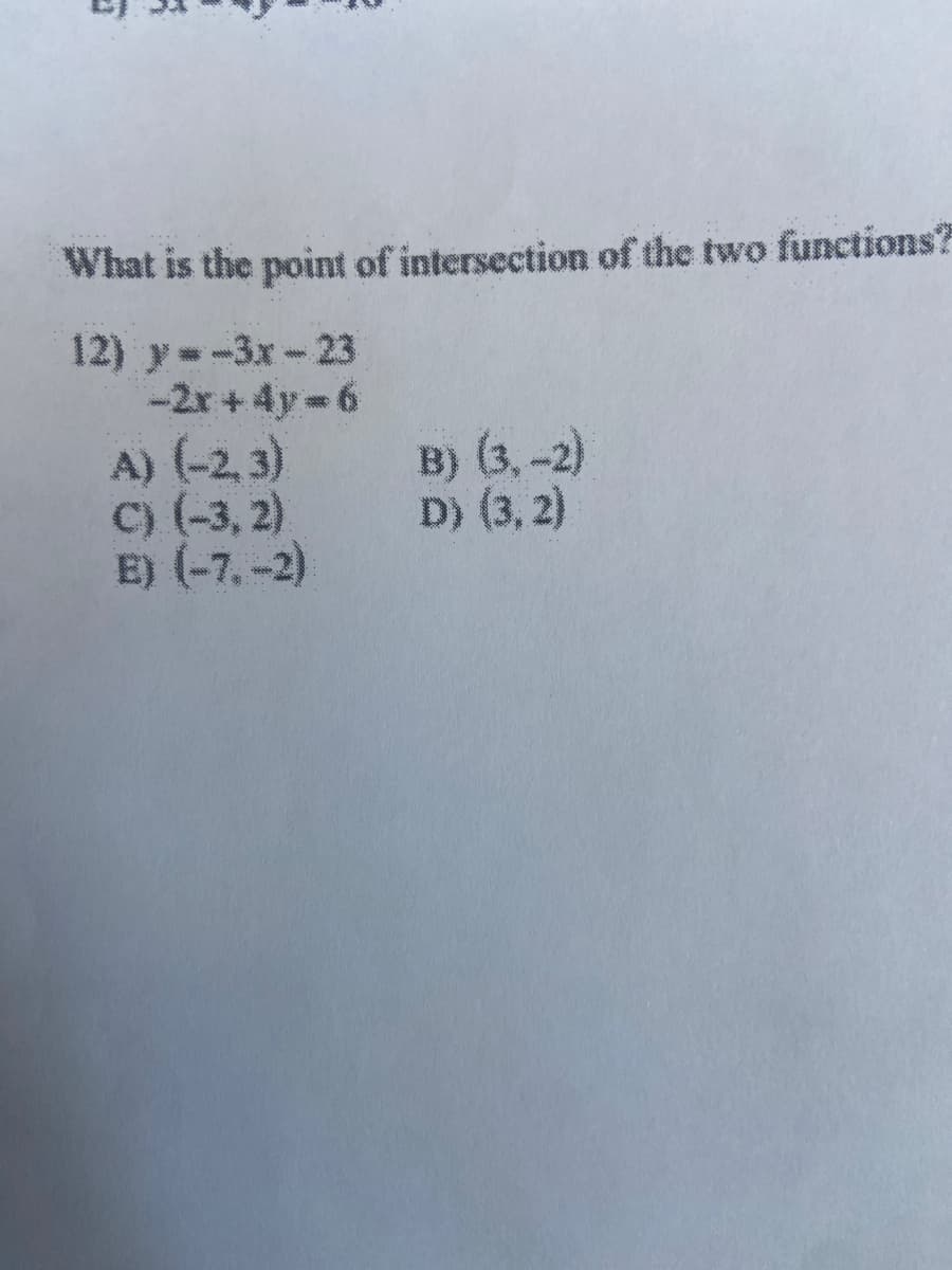 What is the point of intersection of the two functions?
12) y=-3x-23
-2r + 4y = 6
A) (-2, 3)
C) (-3, 2)
E) (-7, -2)
B) (3, -2)
D) (3, 2)
