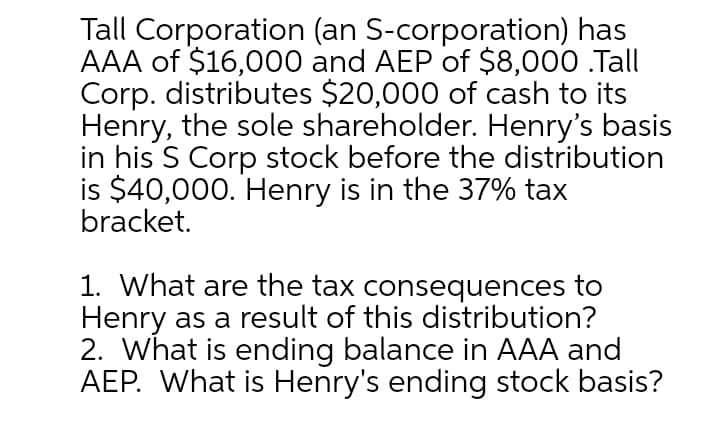 Tall Corporation (an S-corporation) has
AAA of $16,000 and AEP of $8,000 .Tall
Corp. distributes $20,000 of cash to its
Henry, the sole shareholder. Henry's basis
in his S Corp stock before the distribution
is $40,000. Henry is in the 37% tax
bracket.
1. What are the tax consequences to
Henry as a result of this distribution?
2. What is ending balance in AAA and
AEP. What is Henry's ending stock basis?
