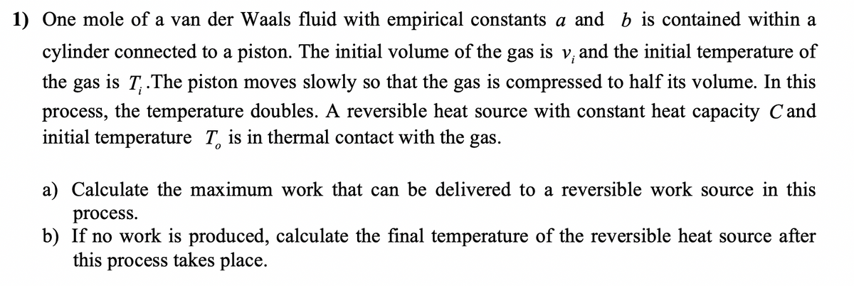 1) One mole of a van der Waals fluid with empirical constants a and b
contained within a
cylinder connected to a piston. The initial volume of the gas is v, and the initial temperature of
the gas is T,.The piston moves slowly so that the gas is compressed to half its volume. In this
process, the temperature doubles. A reversible heat source with constant heat capacity C and
initial temperature T, is in thermal contact with the gas.
a) Calculate the maximum work that can be delivered to a reversible work source in this
process.
b) If no work is produced, calculate the final temperature of the reversible heat source after
this process takes place.
