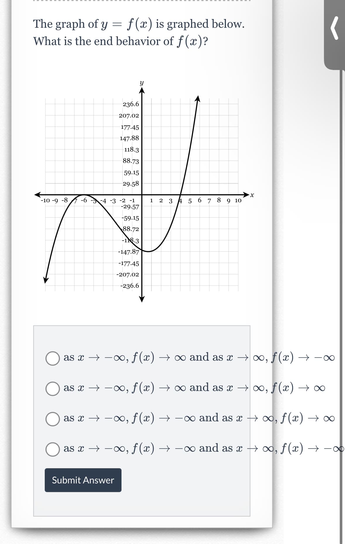 The graph of y = f(x) is graphed below.
What is the end behavior of f(x)?
-10-9-8
-6 -5 -4 -3 -2 -1
-29.57
236.6
207.02
177.45
147.88
118.3
88.73
59.15
29.58
Submit Answer
y
-59.15
88.72
-118.3
-147.87
-177.45
-207.02
-236.6
1 2 3 4 5 6 7 8 9 10
X
as x →→∞, ƒ(x) → ∞ and as x →∞, f(x) →
as x → −∞, ƒ (x) → ∞ and as x →∞, ƒ (x)
as x → →∞, f(x)
∞ and as x → ∞, f(x)
as x → −∞, ƒ(x) →
∞ and as x → ∞, ƒ(x) →