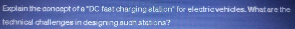 Explain the concept of a "DC fast charging station" for electric vehicles. What are the
technical challenges in designing such stations?