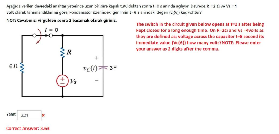 Aşağıda verilen devredeki anahtar yeterince uzun bir süre kapalı tutulduktan sonra t=0 s anında açılıyor. Devrede R = 2 2 ve Vs = 4
volt olarak tanımlandıklarına göre; kondansatör üzerindeki gerilimin t=6 s anındaki değeri (vc(6)) kaç volttur?
NOT: Cevabınızı virgülden sonra 2 basamak olarak giriniz.
t=0
6Ω
www
Yanıt: 2,21
X
Correct Answer: 3.63
R
Vs
+
vc(t) 3F
The switch in the circuit given below opens at t=0 s after being
kept closed for a long enough time. On R=202 and Vs =4volts as
they are defined as; voltage across the capacitor t=6 second its
immediate value (Vc(6)) how many volts?NOTE: Please enter
your answer as 2 digits after the comma.