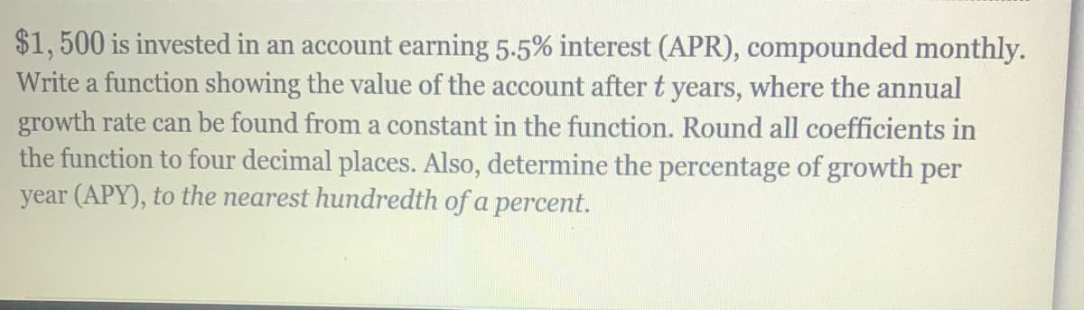 $1,500 is invested in an account earning 5.5% interest (APR), compounded monthly.
Write a function showing the value of the account after t years, where the annual
growth rate can be found from a constant in the function. Round all coefficients in
the function to four decimal places. Also, determine the percentage of growth per
year (APY), to the nearest hundredth of a percent.
