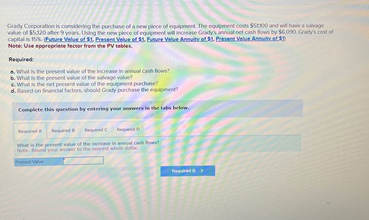 Grady Corporation is considering the purchase of a new piece of equipment. The equipment costs $51,100 and will have a salvage
value of $5,120 after 9 years. Using the new piece of equipment will increase Grady's annual net cash flows by $6,090. Grady's cost of
capital is 15%. (Future Value of $1, Present Value of $1, Future Value Annuity of $1, Present Value Annuity of $1)
Note: Use appropriate factor from the PV tables.
Required:
a. What is the present value of the increase in annual cash flows?
b. What is the present value of the salvage value?
c. What is the net present value of the equipment purchase?
d. Based on financial factors, should Grady purchase the equipment?
Complete this question by entering your answers in the tabs below.
Required A Required B Required C
Required D
What is the present value of the increase in annual cash flows?
Note: Round your answer to the nearest whole dollar.
Present Value
Required B >