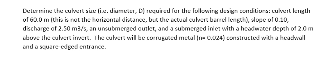 Determine the culvert size (i.e. diameter, D) required for the following design conditions: culvert length
of 60.0 m (this is not the horizontal distance, but the actual culvert barrel length), slope of 0.10,
discharge of 2.50 m3/s, an unsubmerged outlet, and a submerged inlet with a headwater depth of 2.0 m
above the culvert invert. The culvert will be corrugated metal (n= 0.024) constructed with a headwall
and a square-edged entrance.
