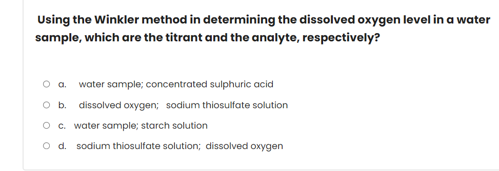 Using the Winkler method in determining the dissolved oxygen level in a water
sample, which are the titrant and the analyte, respectively?
water sample; concentrated sulphuric acid
b.
dissolved oxygen; sodium thiosulfate solution
c. water sample; starch solution
O d. sodium thiosulfate solution; dissolved oxygen
