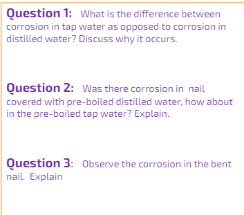 Question 1: What is the difference between
corrosion in tap water as opposed to corrosion in
distilled water? Discuss why it occurs.
Question 2: Was there corrosion in nail
covered with pre-boiled distilled water, how about
in the pre-boiled tap water? Explain.
Question 3: Observe the corrosion in the bent
nail. Explain
