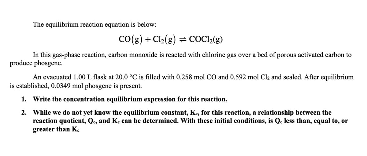 The equilibrium reaction equation is below:
CO(g) + Cl2(g) = COC1»(g)
In this gas-phase reaction, carbon monoxide is reacted with chlorine gas over a bed of porous activated carbon to
produce phosgene.
An evacuated 1.00 L flask at 20.0 °C is filled with 0.258 mol CO and 0.592 mol Cl2 and sealed. After equilibrium
is established, 0.0349 mol phosgene is present.
1. Write the concentration equilibrium expression for this reaction.
2. While we do not yet know the equilibrium constant, Ke, for this reaction, a relationship between the
reaction quotient, Qc, and Ke can be determined. With these initial conditions, is Qc less than, equal to, or
greater than K.
