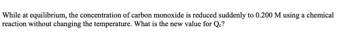 While at equilibrium, the concentration of carbon monoxide is reduced suddenly to 0.200 M using a chemical
reaction without changing the temperature. What is the new value for Qc?
