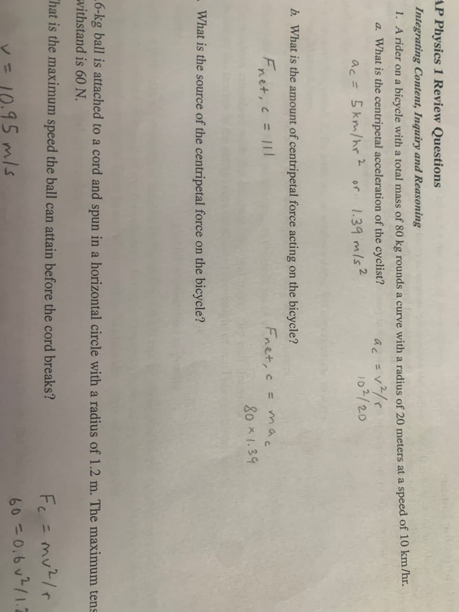 AP Physics 1 Review Questions
Integrating Content, Inquiry and Reasoning
1. A rider on a bicycle with a total mass of 80 kg rounds a curve with a radius of 20 meters at a speed of 10 km/hr.
a. What is the centripetal acceleration of the cyclist?
ac = 5km/hr ² or 1.39 m/s²
ac = √²/r
b. What is the amount of centripetal force acting on the bicycle?
Fnet, c = 111
What is the source of the centripetal force on the bicycle?
102/20
Fnet, c
= mac
80 × 1.39
6-kg ball is attached to a cord and spun in a horizontal circle with a radius of 1.2 m. The maximum tens
withstand is 60 N.
That is the maximum speed the ball can attain before the cord breaks?
= 10.95 m/s
Fc = mv²/r
60=0.6 v ²/1.2