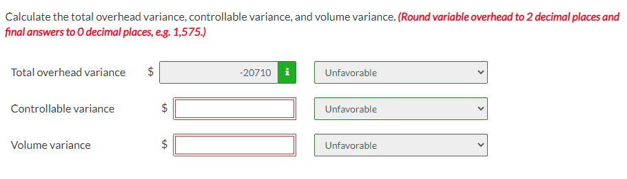 Calculate the total overhead variance, controllable variance, and volume variance. (Round variable overhead to 2 decimal places and
final answers to O decimal places, e.g. 1,575.)
Total overhead variance $
Controllable variance
Volume variance
tA
LA
-20710 i
Unfavorable
Unfavorable
Unfavorable