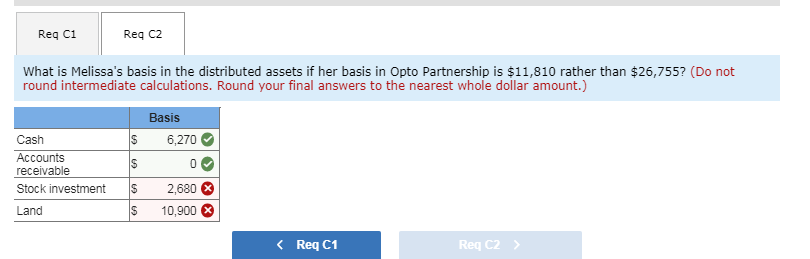 Req C1
Req C2
What is Melissa's basis in the distributed assets if her basis in Opto Partnership is $11,810 rather than $26,755? (Do not
round intermediate calculations. Round your final answers to the nearest whole dollar amount.)
Cash
Accounts
receivable
Stock investment
Land
S
S
$
S
69
Basis
6,270
0
2,680
10,900
< Req C1
Req C2 >