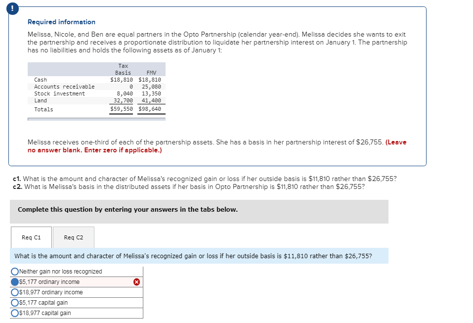 Required information
Melissa, Nicole, and Ben are equal partners in the Opto Partnership (calendar year-end). Melissa decides she wants to exit
the partnership and receives a proportionate distribution to liquidate her partnership interest on January 1. The partnership
has no liabilities and holds the following assets as of January 1:
Cash
Accounts receivable
Stock investment
Land
Totals
Tax
Basis
$18,810
Req C1
FMV
$18,810
0
8,040
32,700
25,080
13,350
41,400
$59,550 $98,640
Melissa receives one-third each of the partnership assets. She has a basis in her partnership interest of $26,755. (Leave
no answer blank. Enter zero if applicable.)
Req C2
c1. What is the amount and character of Melissa's recognized gain or loss if her outside basis is $11,810 rather than $26,755?
c2. What is Melissa's basis in the distributed assets if her basis in Opto Partnership is $11,810 rather than $26,755?
Complete this question by entering your answers in the tabs below.
What is the amount and character of Melissa's recognized gain or loss if her outside basis is $11,810 rather than $26,755?
Neither gain nor loss recognized
$5,177 ordinary income
O$18,977 ordinary income
O$5,177 capital gain
O$18,977 capital gain