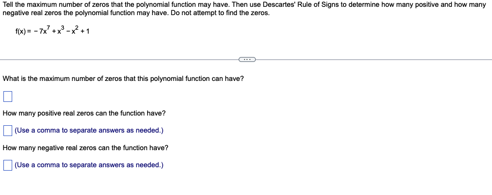 Tell the maximum number of zeros that the polynomial function may have. Then use Descartes' Rule of Signs to determine how many positive and how many
negative real zeros the polynomial function may have. Do not attempt to find the zeros.
f(x) = -7x² + x³ -x² +1
C
What is the maximum number of zeros that this polynomial function can have?
How many positive real zeros can the function have?
(Use a comma to separate answers as needed.)
How many negative real zeros can the function have?
(Use a comma to separate answers as needed.)