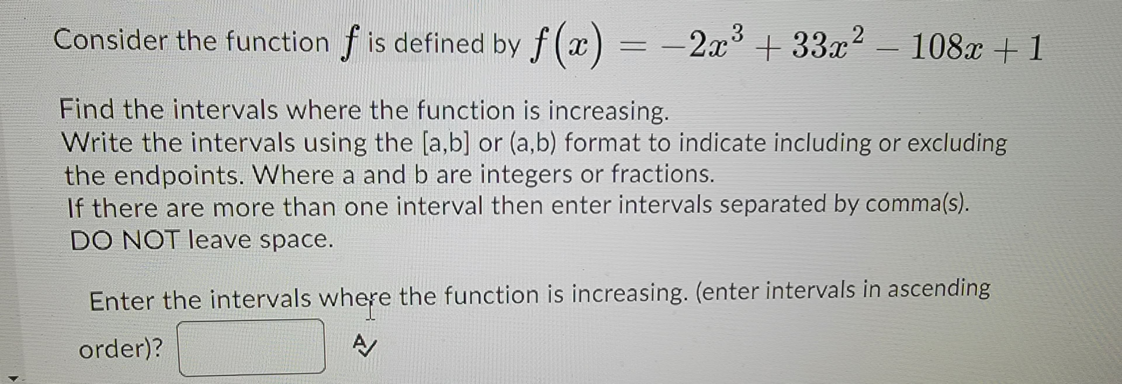 Consider the function f is defined by f(x) = −2x³ +33x²
Find the intervals where the function is increasing.
Write the intervals using the [a,b] or (a,b) format to indicate including or excluding
the endpoints. Where a and b are integers or fractions.
If there are more than one interval then enter intervals separated by comma(s).
DO NOT leave space.
108x+1
Enter the intervals where the function is increasing. (enter intervals in ascending
order)?
A/