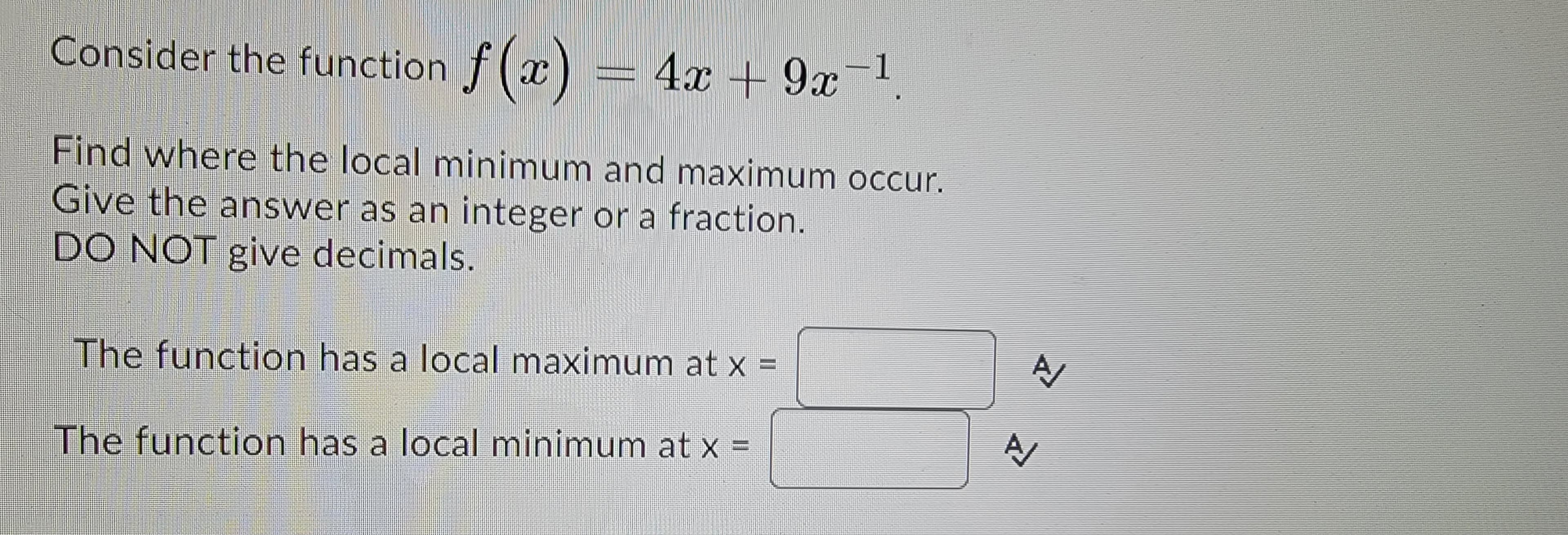 Consider the function f(x) = 4x + 9x−¹
Find where the local minimum and maximum occur.
Give the answer as an integer or a fraction.
DO NOT give decimals.
The function has a local maximum at x =
The function has a local minimum at x =
A
A