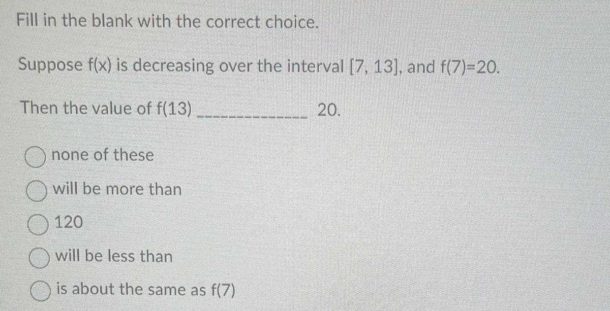 Fill in the blank with the correct choice.
Suppose f(x) is decreasing over the interval [7, 13], and f(7)=20.
Then the value of f(13)
none of these
will be more than
120
O will be less than
is about the same as f(7)
20.