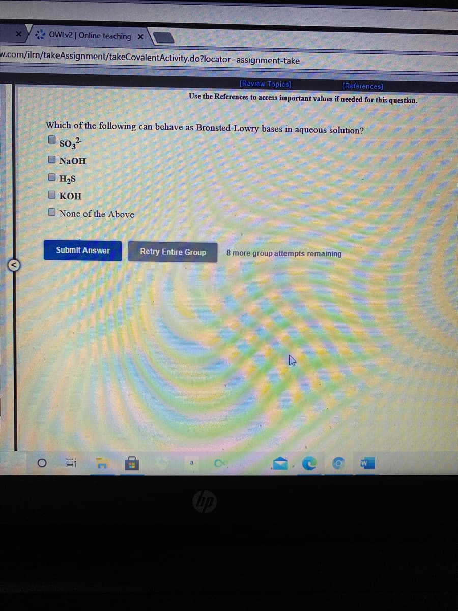 * OWLV2 | Online teaching X
w.com/ilrn/takeAssignment/takeCovalentActivity.do?locator=assignment-take
[Review Topics]
[References]
Use the References to access important values if needed for this question.
Which of the following can behave as Bronsted-Lowry bases in aqueous solution?
O so,
O NaOH
O H,S
O KOH
O None of the Above
Retry Entire Group
8 more group attempts remaining
Submit Answer
