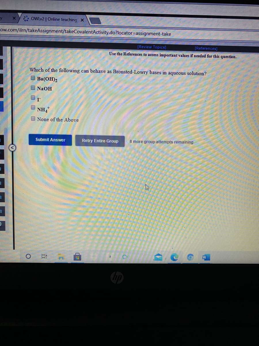 * OWLV2 | Online teaching x
ow.com/ilrn/takeAssignment/takeCovalentActivity.do?locator=assignment-take
[Review Topics]
[References]
Use the References to access important values if needed for this question.
Which of the following can behave as Bronsted-Lowry bases in aqueous solution?
O Ba(OH)2
O NAOH
NH,
O None of the Above
Submit Answer
Retry Entire Group
8 more group attempts remaining
