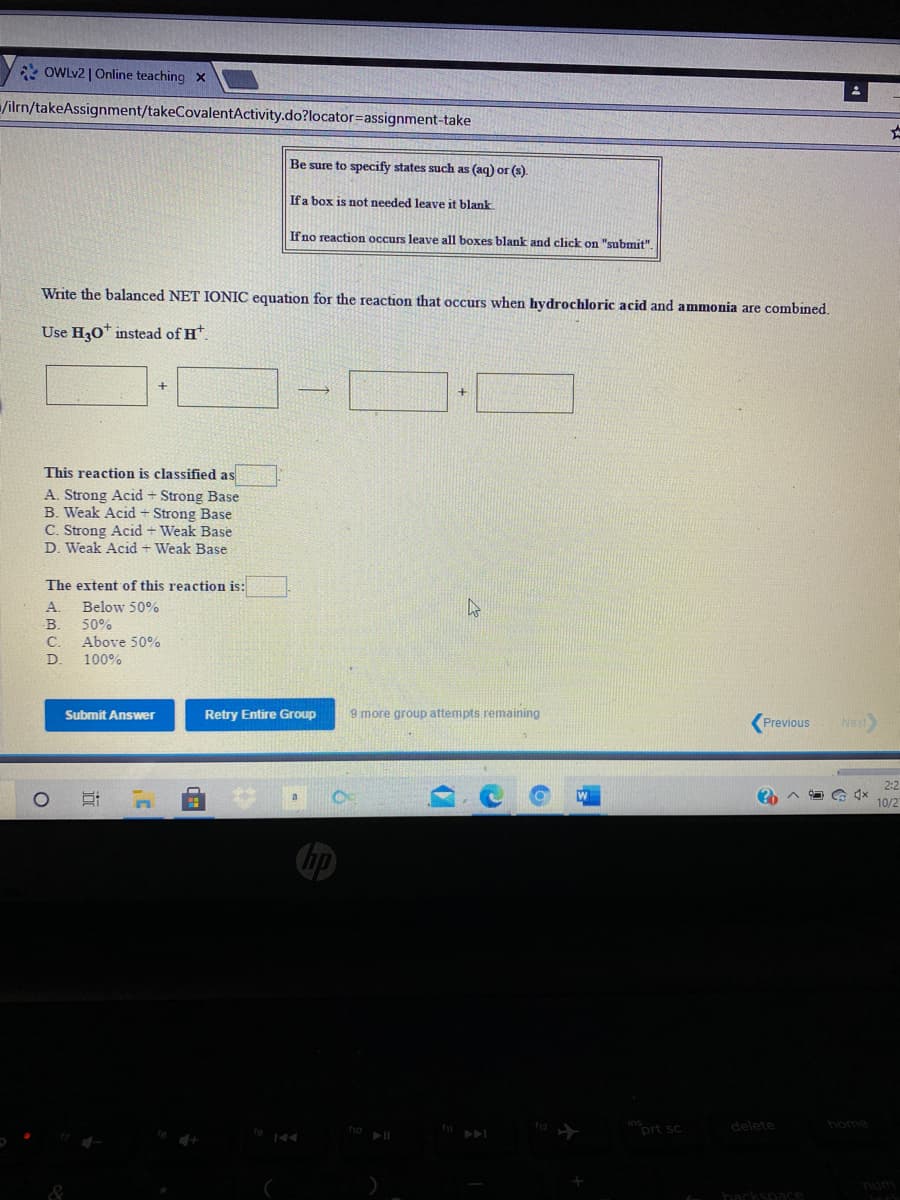 * OWLV2 | Online teaching X
/ilrn/takeAssignment/takeCovalentActivity.do?locator=assignment-take
Be sure to specify states such as (aq) or (s).
Ifa box is not needed leave it blank
If no reaction occurs leave all boxes blank and click on "submit".
Write the balanced NET IONIC equation for the reaction that occurs when hydrochloric acid and ammonia are combined.
Use H30* instead of H.
This reaction is classified as
A. Strong Acid + Strong Base
B. Weak Acid - Strong Base
C. Strong Acid + Weak Base
D. Weak Acid + Weak Base
The extent of this reaction is:
A.
Below 50%
50%
C.
Above 50%
D.
100%
Submit Answer
Retry Entire Group
9 more group attempts remaining
Previous
Next
2:2
10/2
inort sc
delete
home
A
num
hackspace
