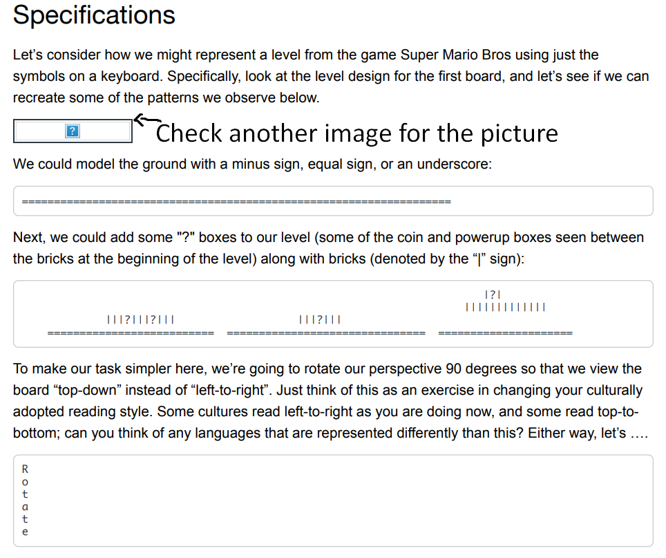 Specifications
Let's consider how we might represent a level from the game Super Mario Bros using just the
symbols on a keyboard. Specifically, look at the level design for the first board, and let's see if we can
recreate some of the patterns we observe below.
Check another image for the picture
We could model the ground with a minus sign, equal sign, or an underscore:
======
Next, we could add some "?" boxes to our level (some of the coin and powerup boxes seen between
the bricks at the beginning of the level) along with bricks (denoted by the "l" sign):
III|||||||||
III?|||?|||
TII?|||
E==== ===
====
To make our task simpler here, we're going to rotate our perspective 90 degrees so that we view the
board "top-down" instead of "left-to-right". Just think of this as an exercise in changing your culturally
adopted reading style. Some cultures read left-to-right as you are doing now, and some read top-to-
bottom; can you think of any languages that are represented differently than this? Either way, let's ....
t
a
t
e
