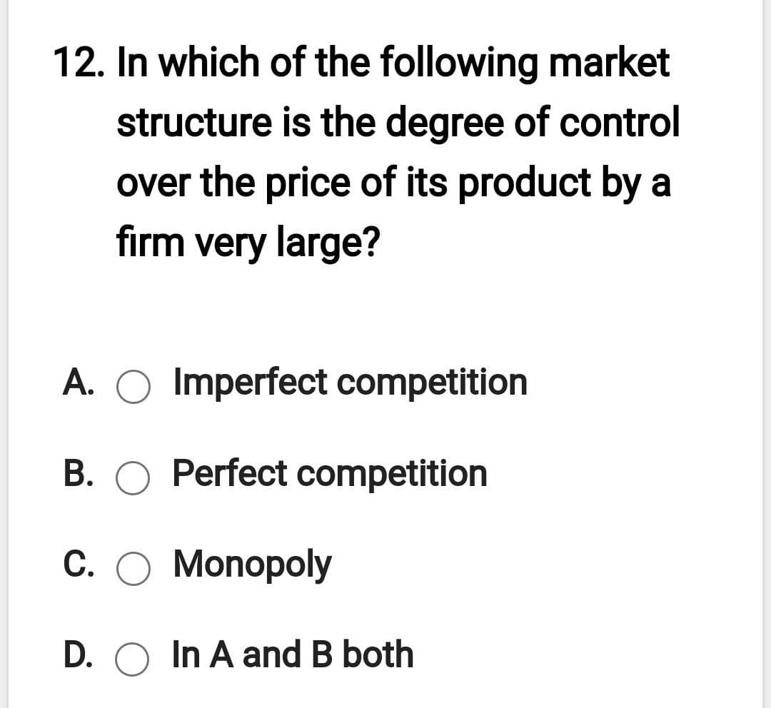 12. In which of the following market
structure is the degree of control
over the price of its product by a
firm very large?
A. O Imperfect competition
B. O Perfect competition
C. O Monopoly
D. O In A and B both
