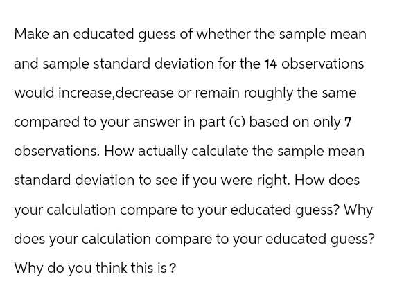 Make an educated guess of whether the sample mean
and sample standard deviation for the 14 observations
would increase, decrease or remain roughly the same
compared to your answer in part (c) based on only 7
observations. How actually calculate the sample mean
standard deviation to see if you were right. How does
your calculation compare to your educated guess? Why
does your calculation compare to your educated guess?
Why do you think this is?