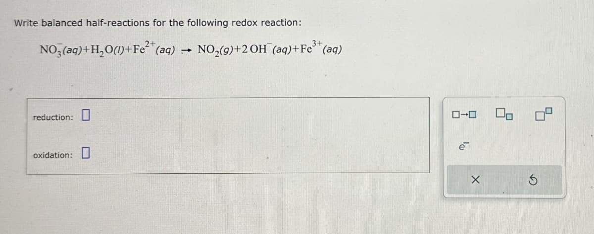 Write balanced half-reactions for the following redox reaction:
NO3(aq)+H2O(1)+Fe2+(aq)
3+
-
NO2(g)+2OH (aq)+Fe³ (aq)
reduction:
oxidation: ☐
ローロ
e
☑
吕