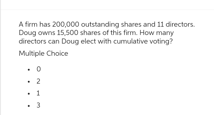 A firm has 200,000 outstanding shares and 11 directors.
Doug owns 15,500 shares of this firm. How many
directors can Doug elect with cumulative voting?
Multiple Choice
•
•
•
•
0
2
1
3