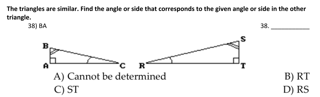 The triangles are similar. Find the angle or side that corresponds to the given angle or side in the other
triangle.
38) ВА
38.
B
A
R
A) Cannot be determined
C) ST
B) RT
D) RS
