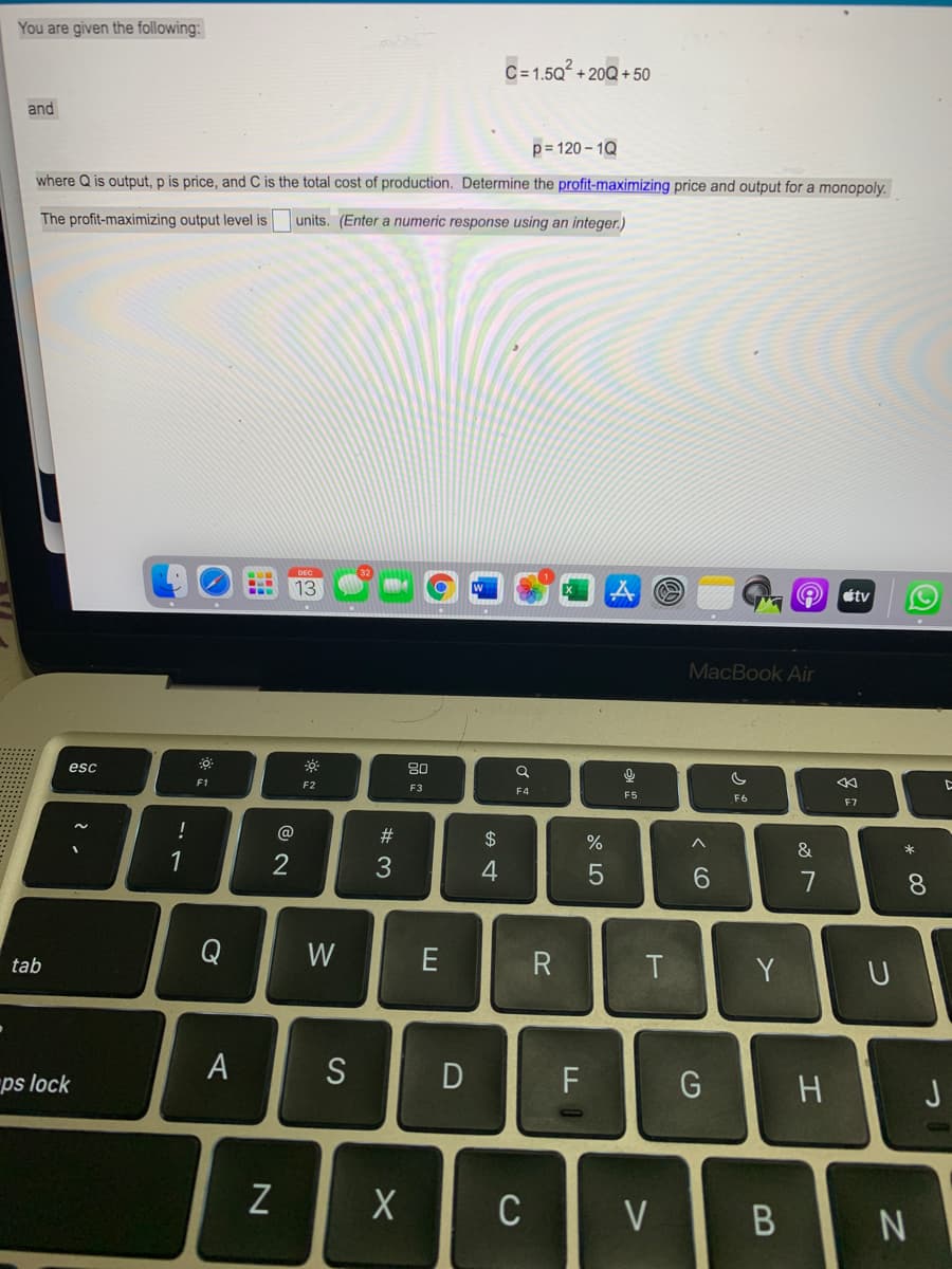 You are given the following:
C=1.5Q + 20Q + 50
and
p= 120 – 1Q
where Q is output, p is price, and C is the total cost of production. Determine the profit-maximizing price and output for a monopoly.
The profit-maximizing output level is
units. (Enter a numeric response using an integer.)
13
A stv
MacBook Air
esc
80
F1
F2
F3
F4
F5
F6
F7
@
#3
2$
&
*
1
2
6.
7
8.
Q
W
E
tab
T
Y
S
F
ps lock
C
V
* C0
A
