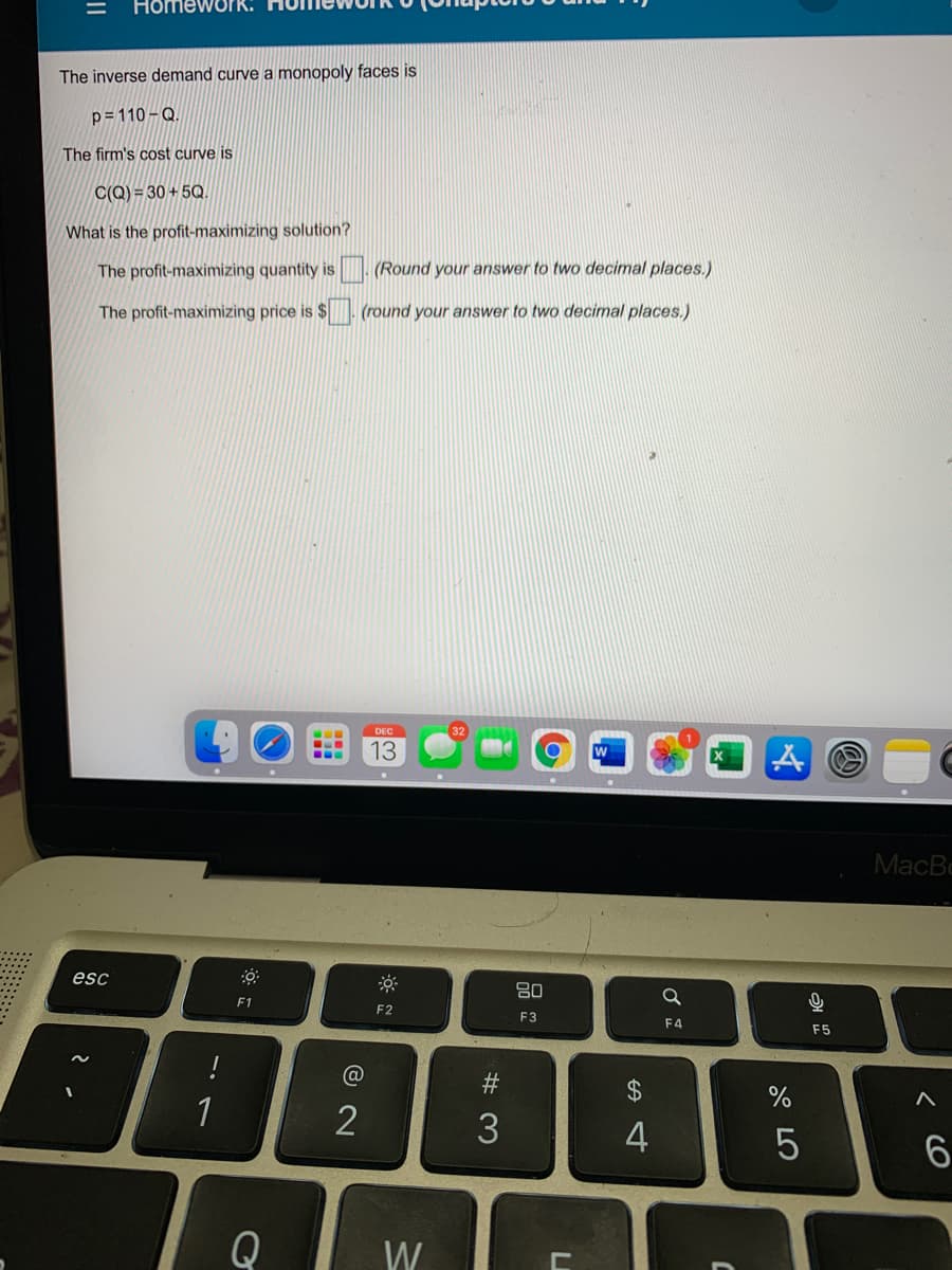 Homework.
The inverse demand curve a monopoly faces is
p= 110 – Q.
The firm's cost curve is
C(Q) = 30 + 5Q.
What is the profit-maximizing solution?
The profit-maximizing quantity is (Round your answer to two decimal places.)
The profit-maximizing price is $ (round your answer to two decimal places.)
DEC
13
MacBc
esc
80
F1
F2
F3
F4
F5
#3
2$
1
2
3
Q
W
< CO
-
