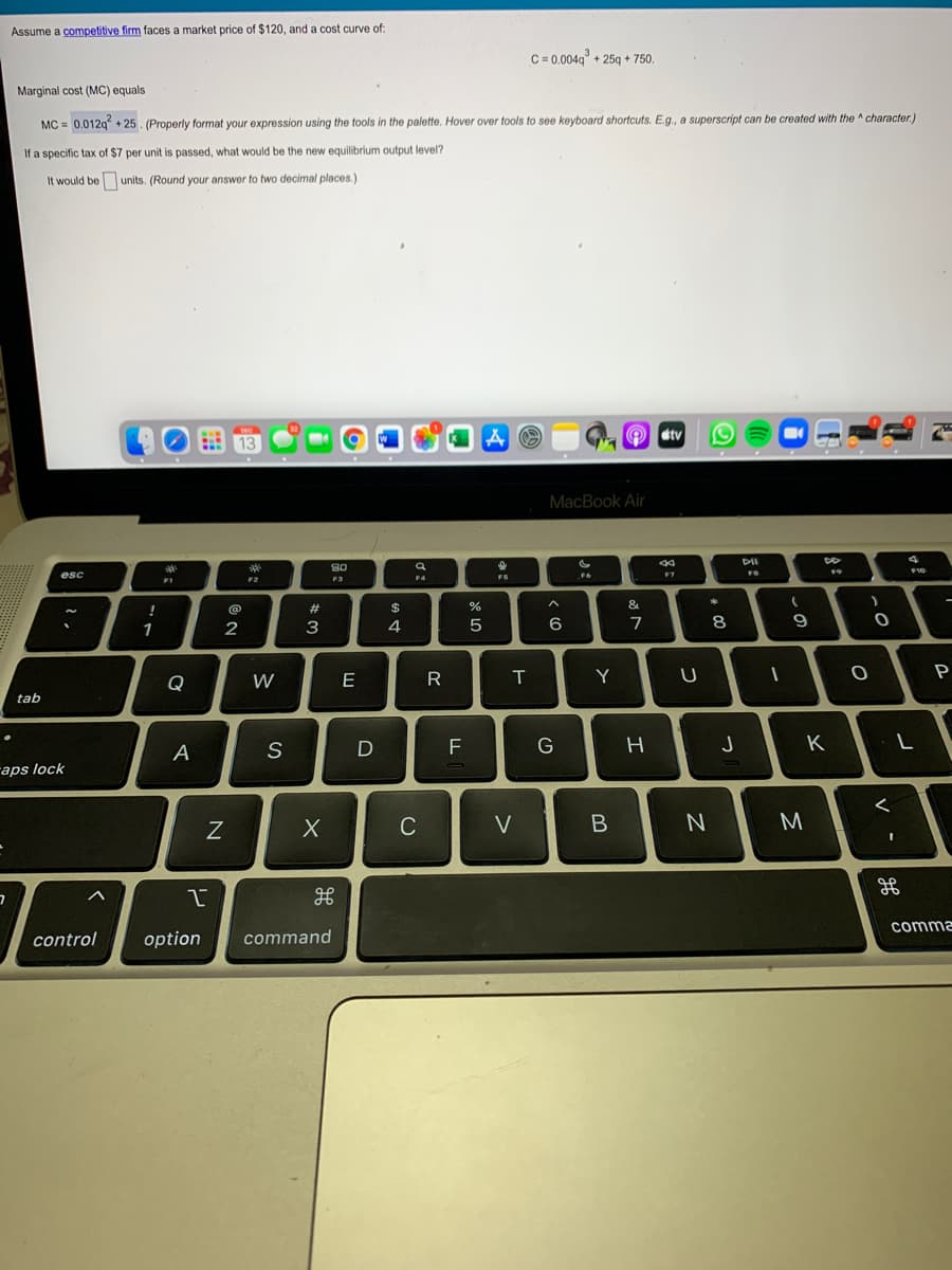 Assume a competitive firm faces a market price of $120, and a cost curve of:
C = 0.004g + 25q + 750.
Marginal cost (MC) equals
MC = 0.012q + 25. (Properly format your expression using the tools in the palette. Hover over tools to see keyboard shortcuts. E.g., a superscript can be created with the ^ character)
If a specific tax of $7 per unit is passed, what would be the new equilibrium output level?
It would be units. (Round your answer to two decimal places.)
O stv
13
MacBook Air
DII
80
esc
F6
F7
F4
F1
F2
23
24
&
1
3
6
7
8
Y
U
P
Q
W
tab
F
G
H
K
A
raps lock
C
V
M.
comma
control
option
command

